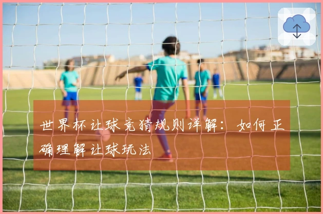 世界杯让球竞猜规则详解：如何正确理解让球玩法